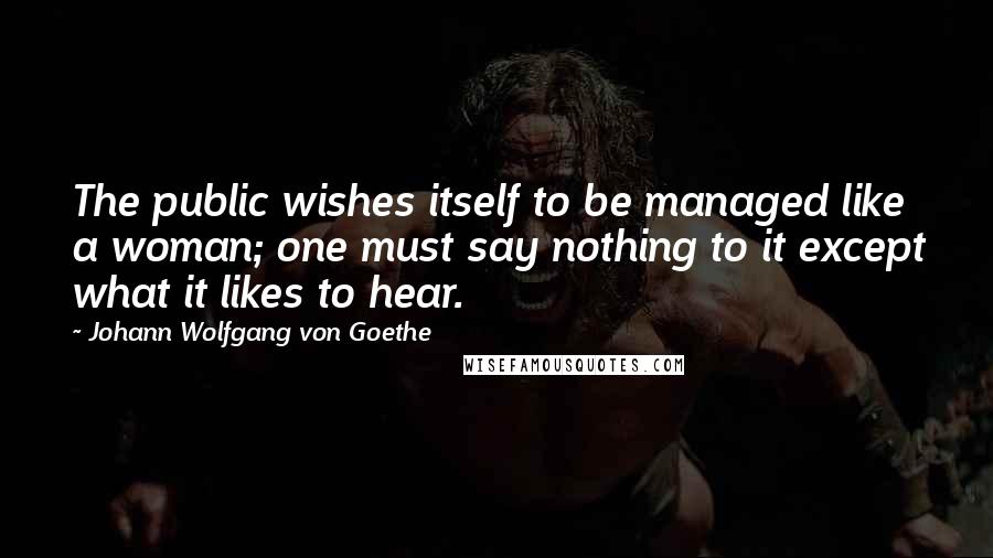 Johann Wolfgang Von Goethe Quotes: The public wishes itself to be managed like a woman; one must say nothing to it except what it likes to hear.