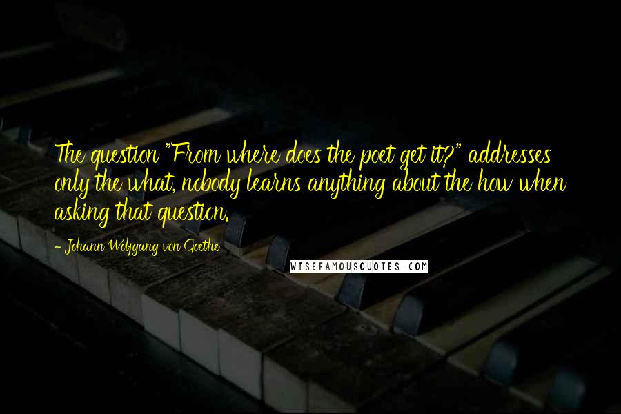 Johann Wolfgang Von Goethe Quotes: The question "From where does the poet get it?" addresses only the what, nobody learns anything about the how when asking that question.