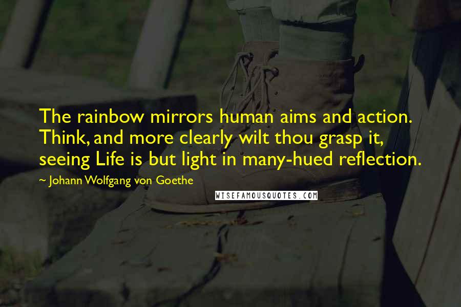 Johann Wolfgang Von Goethe Quotes: The rainbow mirrors human aims and action. Think, and more clearly wilt thou grasp it, seeing Life is but light in many-hued reflection.