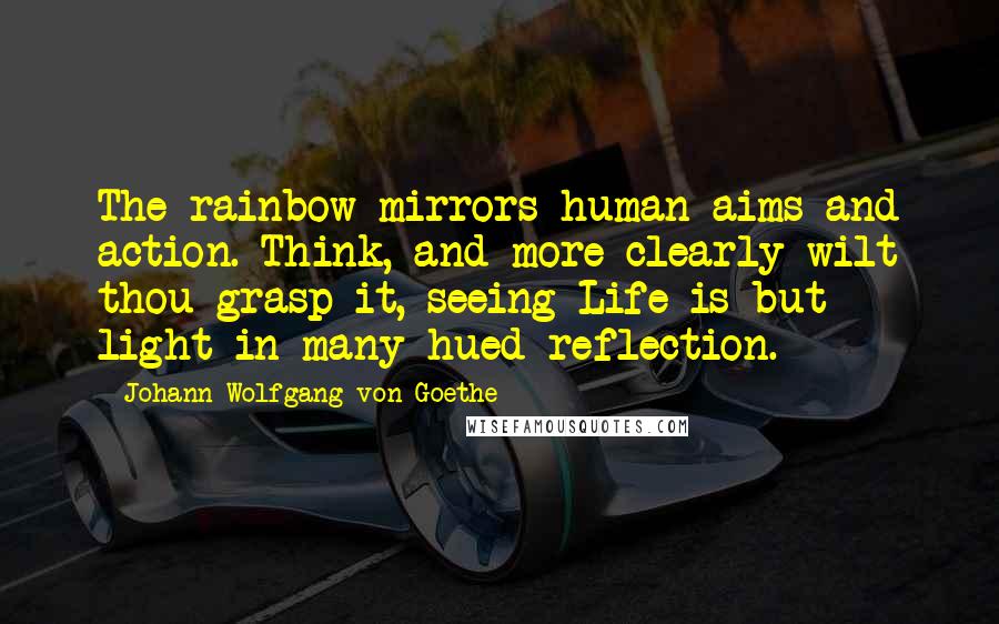 Johann Wolfgang Von Goethe Quotes: The rainbow mirrors human aims and action. Think, and more clearly wilt thou grasp it, seeing Life is but light in many-hued reflection.