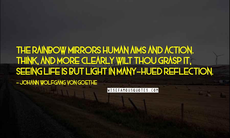 Johann Wolfgang Von Goethe Quotes: The rainbow mirrors human aims and action. Think, and more clearly wilt thou grasp it, seeing Life is but light in many-hued reflection.