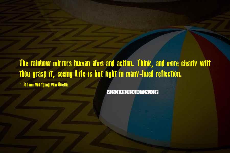 Johann Wolfgang Von Goethe Quotes: The rainbow mirrors human aims and action. Think, and more clearly wilt thou grasp it, seeing Life is but light in many-hued reflection.