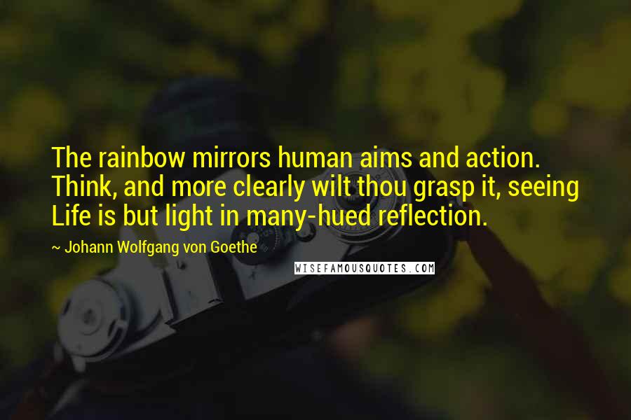 Johann Wolfgang Von Goethe Quotes: The rainbow mirrors human aims and action. Think, and more clearly wilt thou grasp it, seeing Life is but light in many-hued reflection.