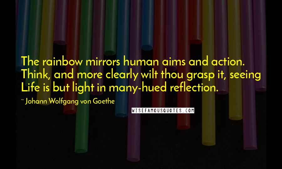 Johann Wolfgang Von Goethe Quotes: The rainbow mirrors human aims and action. Think, and more clearly wilt thou grasp it, seeing Life is but light in many-hued reflection.