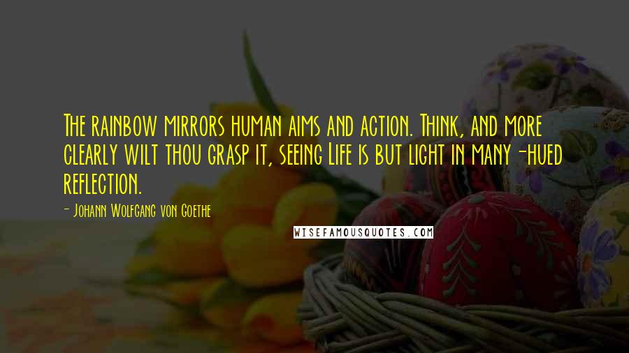 Johann Wolfgang Von Goethe Quotes: The rainbow mirrors human aims and action. Think, and more clearly wilt thou grasp it, seeing Life is but light in many-hued reflection.