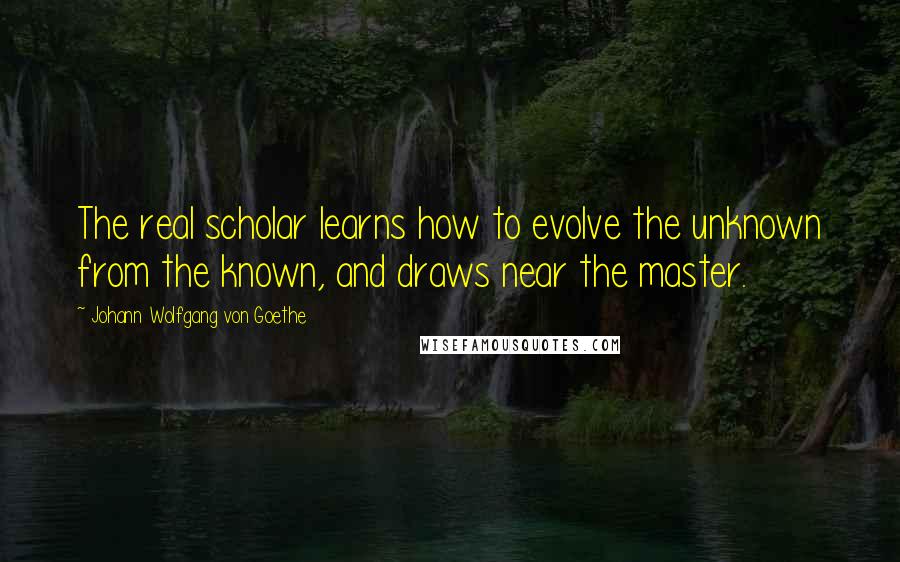 Johann Wolfgang Von Goethe Quotes: The real scholar learns how to evolve the unknown from the known, and draws near the master.