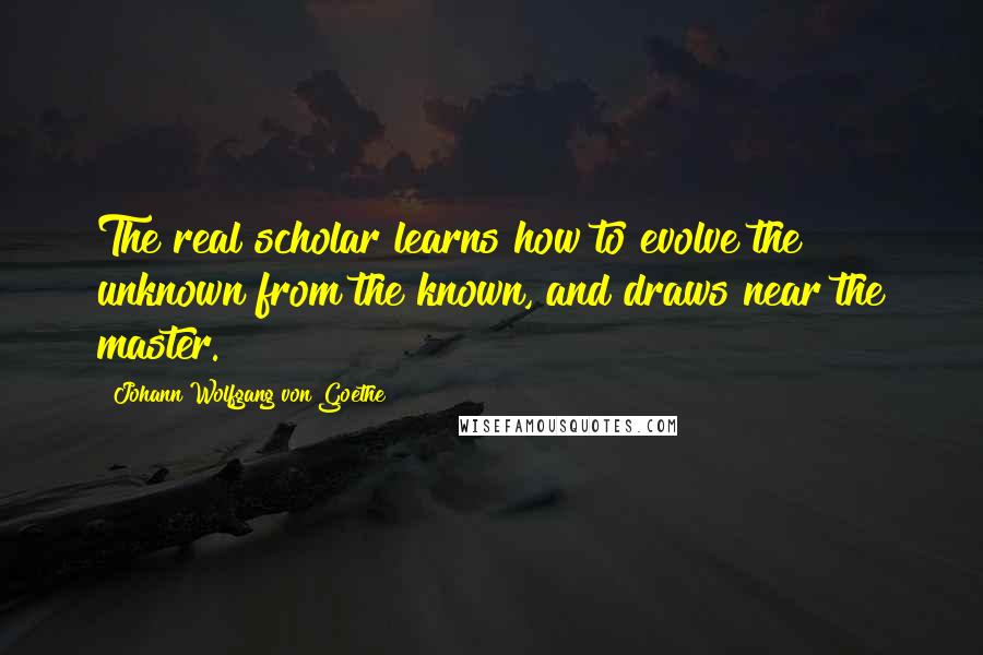 Johann Wolfgang Von Goethe Quotes: The real scholar learns how to evolve the unknown from the known, and draws near the master.