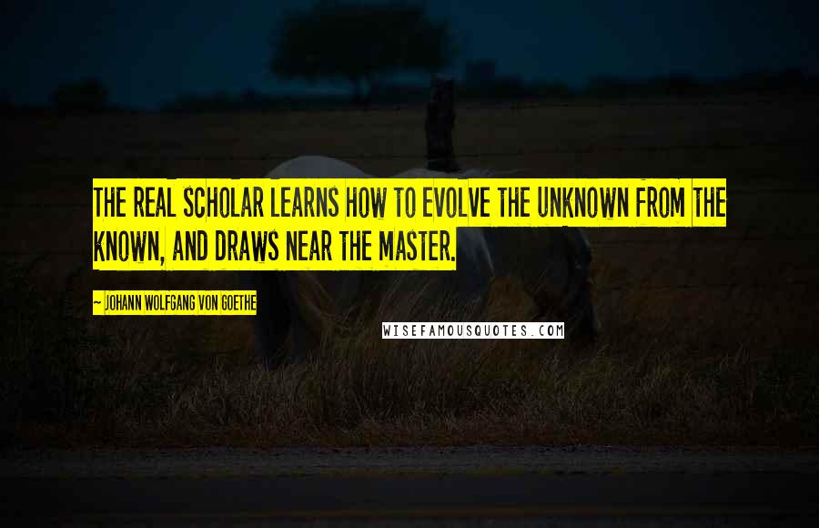 Johann Wolfgang Von Goethe Quotes: The real scholar learns how to evolve the unknown from the known, and draws near the master.