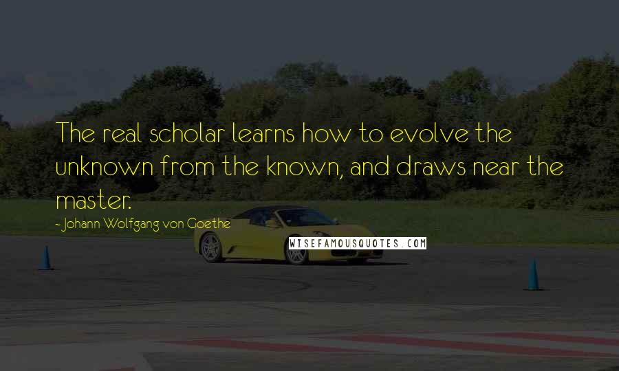 Johann Wolfgang Von Goethe Quotes: The real scholar learns how to evolve the unknown from the known, and draws near the master.