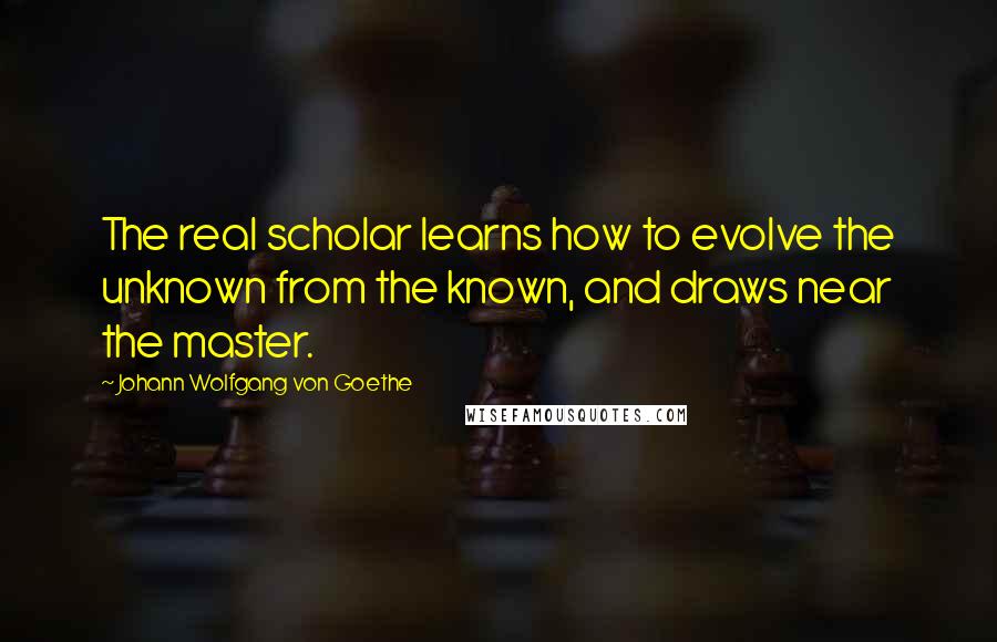 Johann Wolfgang Von Goethe Quotes: The real scholar learns how to evolve the unknown from the known, and draws near the master.