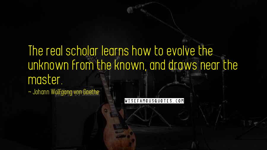 Johann Wolfgang Von Goethe Quotes: The real scholar learns how to evolve the unknown from the known, and draws near the master.