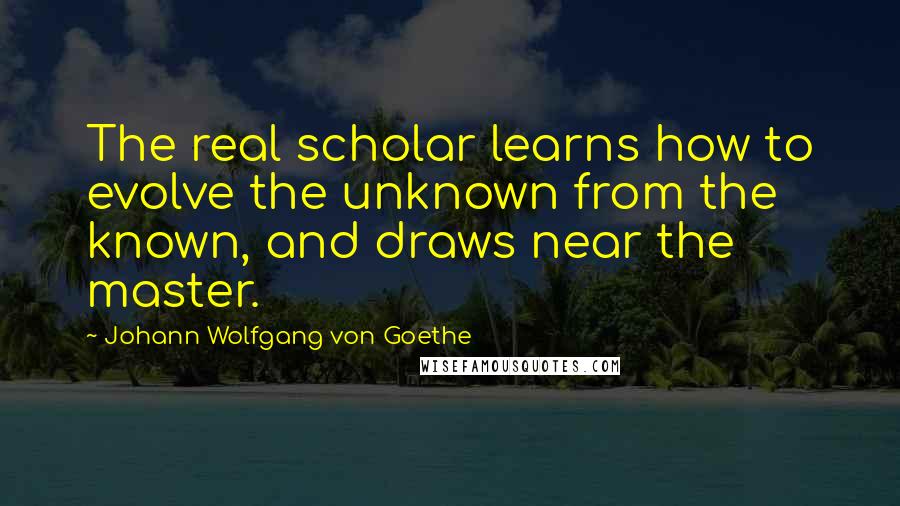 Johann Wolfgang Von Goethe Quotes: The real scholar learns how to evolve the unknown from the known, and draws near the master.