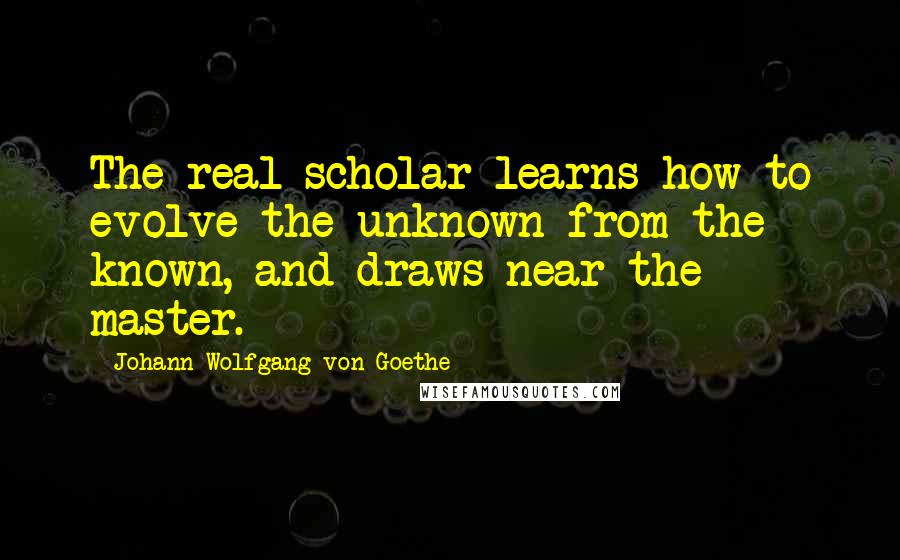Johann Wolfgang Von Goethe Quotes: The real scholar learns how to evolve the unknown from the known, and draws near the master.