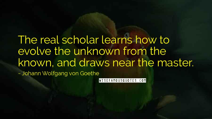 Johann Wolfgang Von Goethe Quotes: The real scholar learns how to evolve the unknown from the known, and draws near the master.