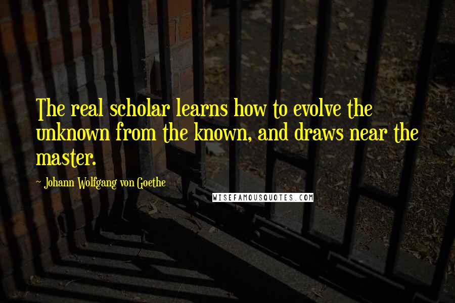 Johann Wolfgang Von Goethe Quotes: The real scholar learns how to evolve the unknown from the known, and draws near the master.