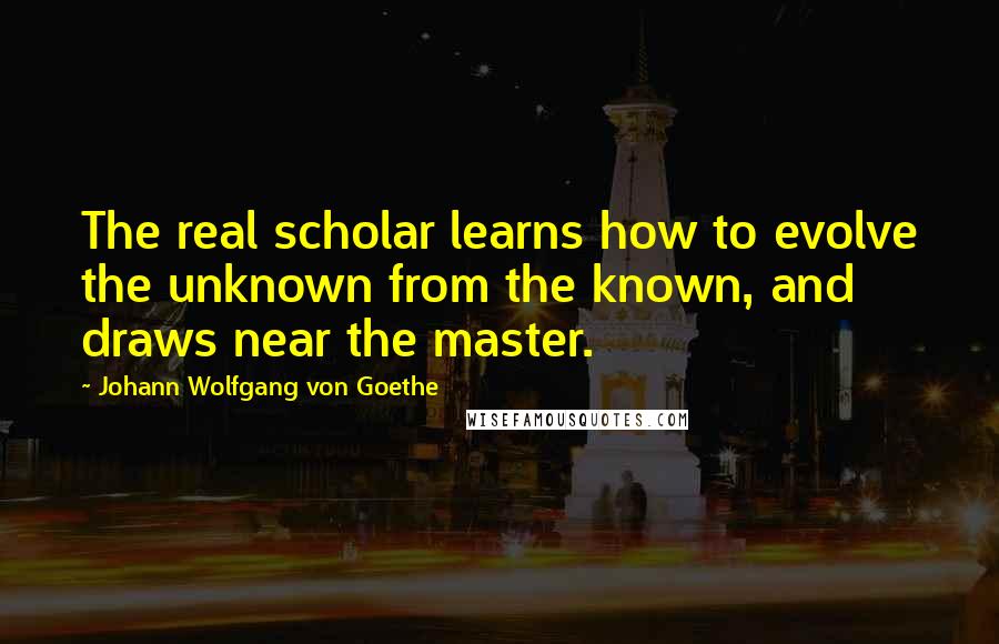 Johann Wolfgang Von Goethe Quotes: The real scholar learns how to evolve the unknown from the known, and draws near the master.