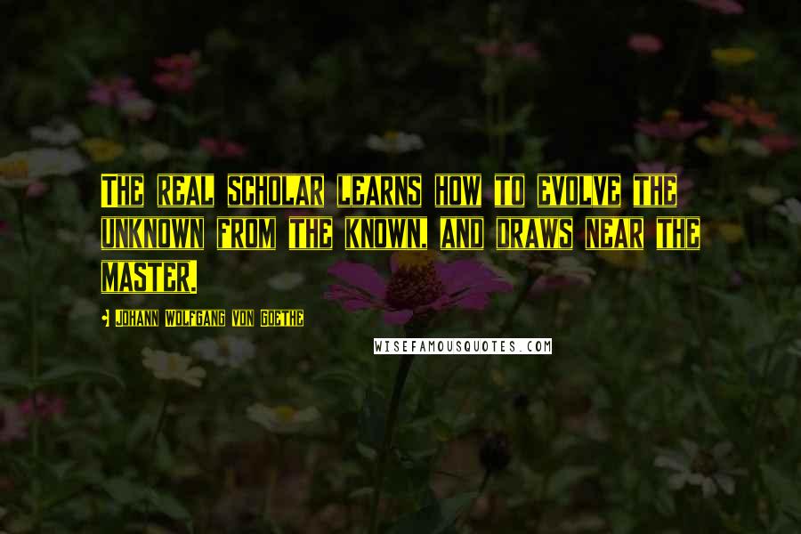 Johann Wolfgang Von Goethe Quotes: The real scholar learns how to evolve the unknown from the known, and draws near the master.