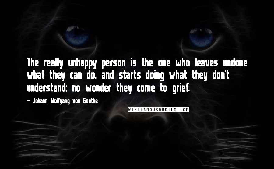 Johann Wolfgang Von Goethe Quotes: The really unhappy person is the one who leaves undone what they can do, and starts doing what they don't understand; no wonder they come to grief.