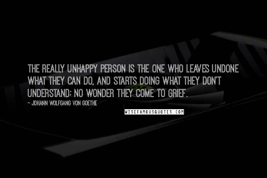 Johann Wolfgang Von Goethe Quotes: The really unhappy person is the one who leaves undone what they can do, and starts doing what they don't understand; no wonder they come to grief.