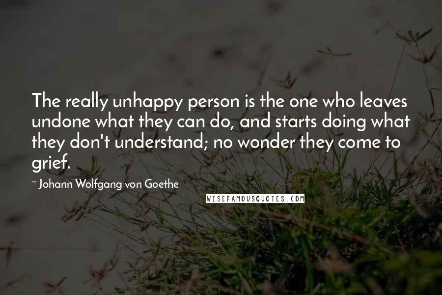 Johann Wolfgang Von Goethe Quotes: The really unhappy person is the one who leaves undone what they can do, and starts doing what they don't understand; no wonder they come to grief.