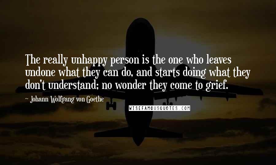 Johann Wolfgang Von Goethe Quotes: The really unhappy person is the one who leaves undone what they can do, and starts doing what they don't understand; no wonder they come to grief.