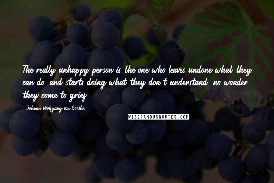 Johann Wolfgang Von Goethe Quotes: The really unhappy person is the one who leaves undone what they can do, and starts doing what they don't understand; no wonder they come to grief.