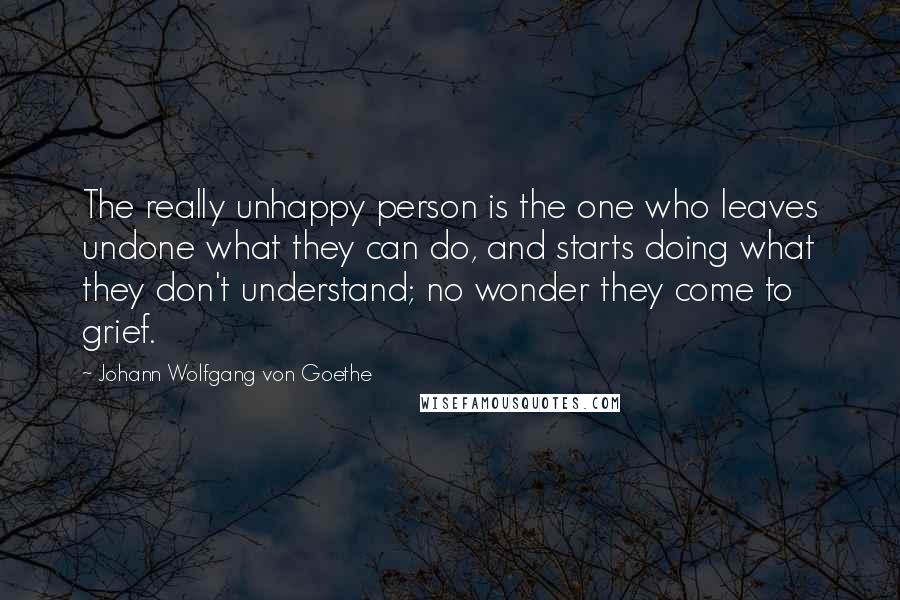 Johann Wolfgang Von Goethe Quotes: The really unhappy person is the one who leaves undone what they can do, and starts doing what they don't understand; no wonder they come to grief.