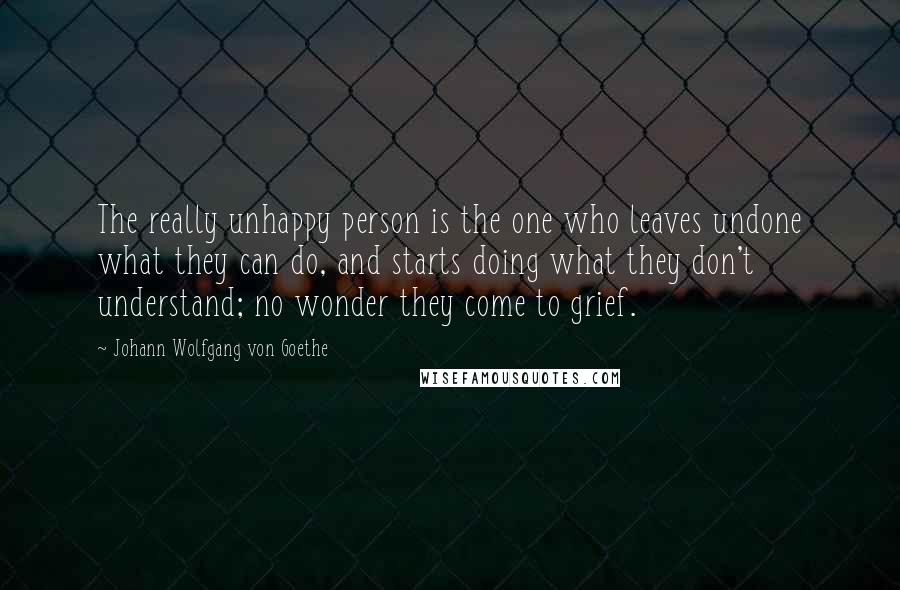 Johann Wolfgang Von Goethe Quotes: The really unhappy person is the one who leaves undone what they can do, and starts doing what they don't understand; no wonder they come to grief.