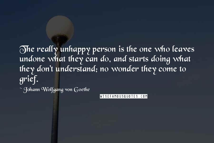 Johann Wolfgang Von Goethe Quotes: The really unhappy person is the one who leaves undone what they can do, and starts doing what they don't understand; no wonder they come to grief.