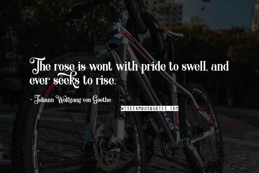 Johann Wolfgang Von Goethe Quotes: The rose is wont with pride to swell, and ever seeks to rise.