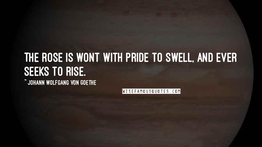 Johann Wolfgang Von Goethe Quotes: The rose is wont with pride to swell, and ever seeks to rise.