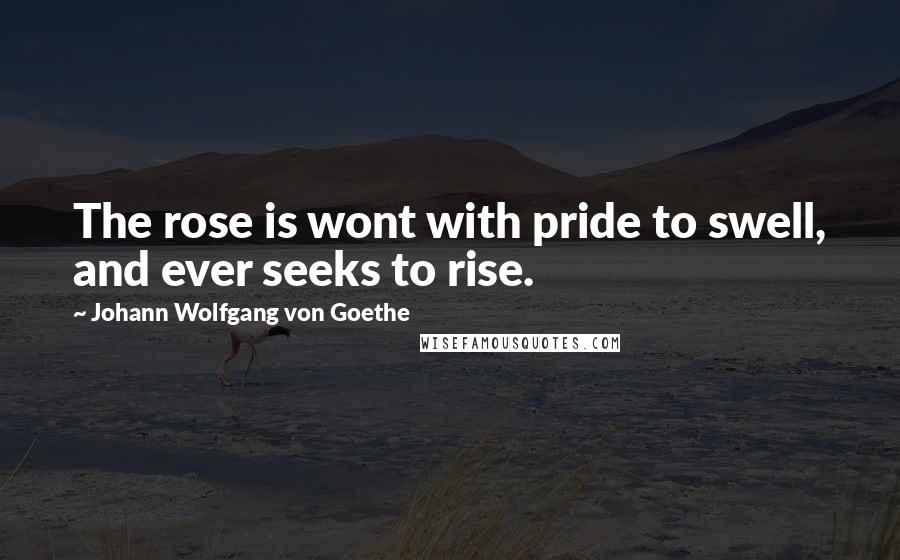 Johann Wolfgang Von Goethe Quotes: The rose is wont with pride to swell, and ever seeks to rise.