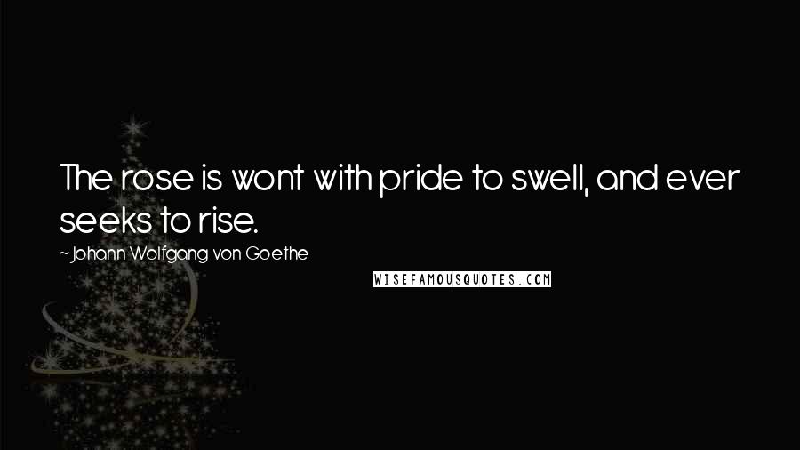 Johann Wolfgang Von Goethe Quotes: The rose is wont with pride to swell, and ever seeks to rise.