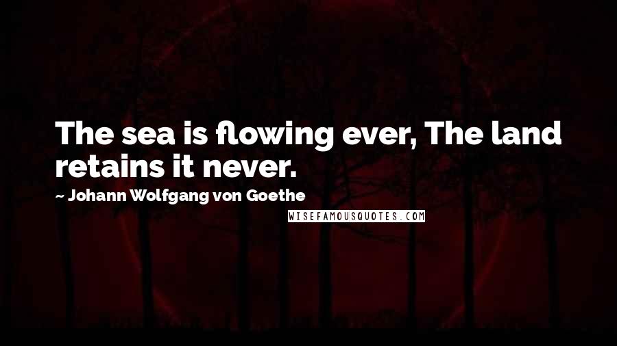 Johann Wolfgang Von Goethe Quotes: The sea is flowing ever, The land retains it never.