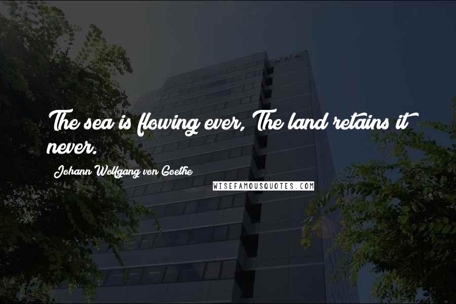 Johann Wolfgang Von Goethe Quotes: The sea is flowing ever, The land retains it never.