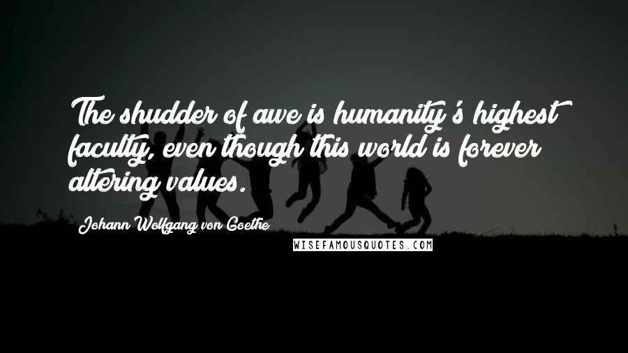 Johann Wolfgang Von Goethe Quotes: The shudder of awe is humanity's highest faculty, even though this world is forever altering values.