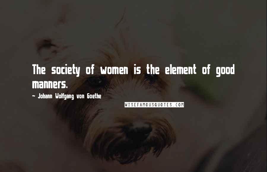 Johann Wolfgang Von Goethe Quotes: The society of women is the element of good manners.