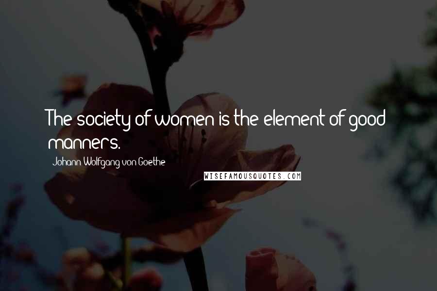 Johann Wolfgang Von Goethe Quotes: The society of women is the element of good manners.