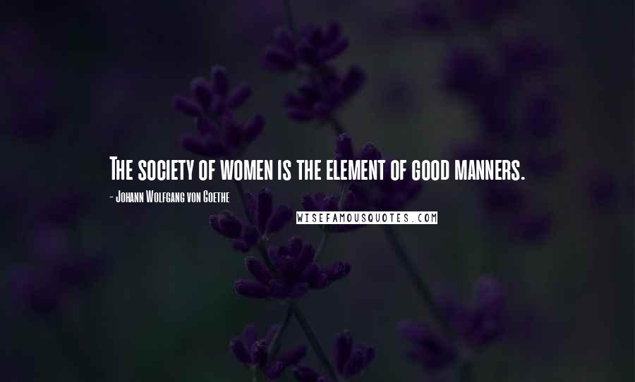 Johann Wolfgang Von Goethe Quotes: The society of women is the element of good manners.