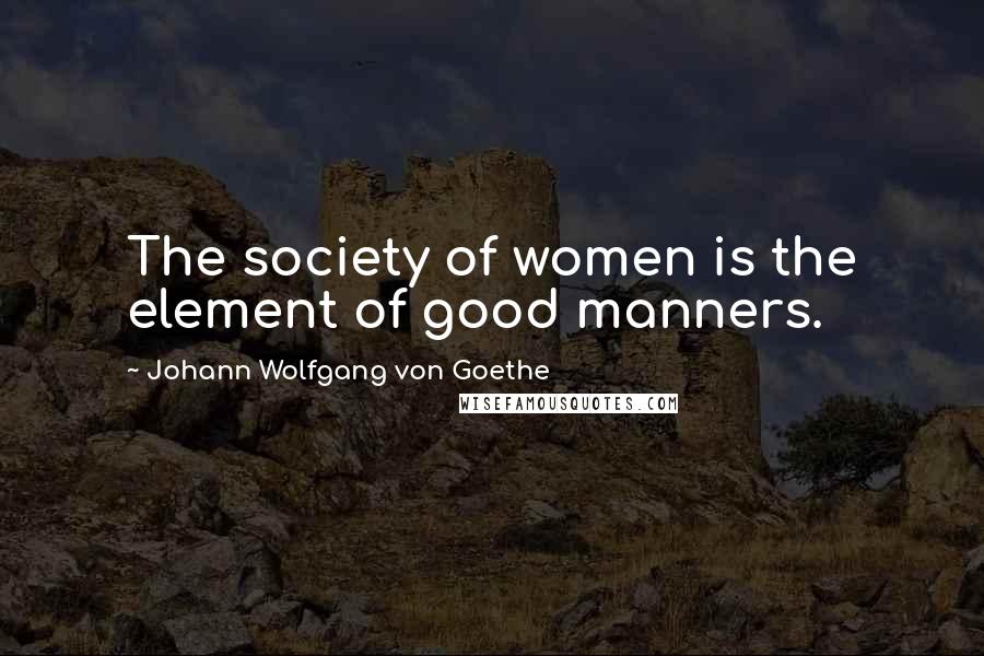 Johann Wolfgang Von Goethe Quotes: The society of women is the element of good manners.