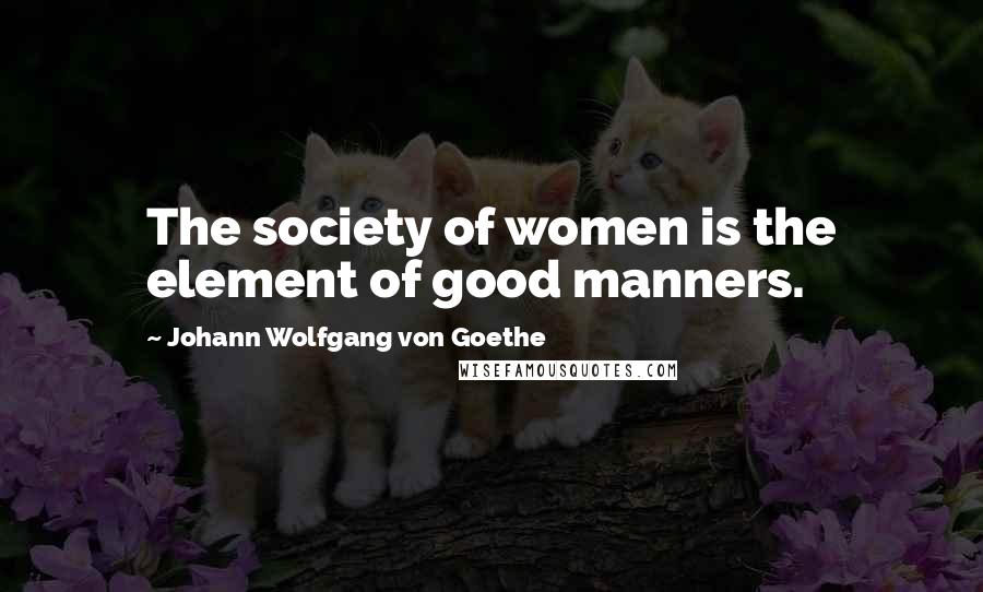 Johann Wolfgang Von Goethe Quotes: The society of women is the element of good manners.