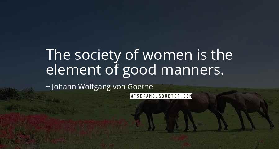 Johann Wolfgang Von Goethe Quotes: The society of women is the element of good manners.