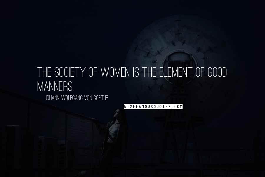 Johann Wolfgang Von Goethe Quotes: The society of women is the element of good manners.