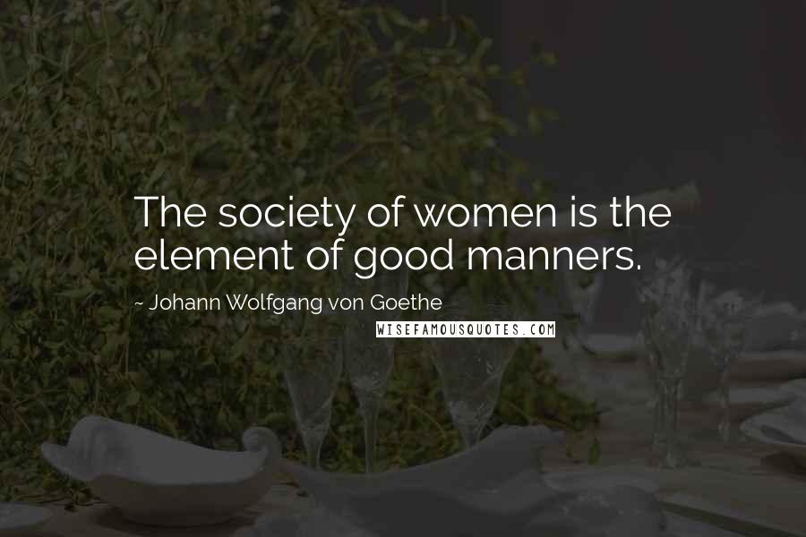 Johann Wolfgang Von Goethe Quotes: The society of women is the element of good manners.
