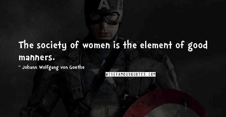 Johann Wolfgang Von Goethe Quotes: The society of women is the element of good manners.
