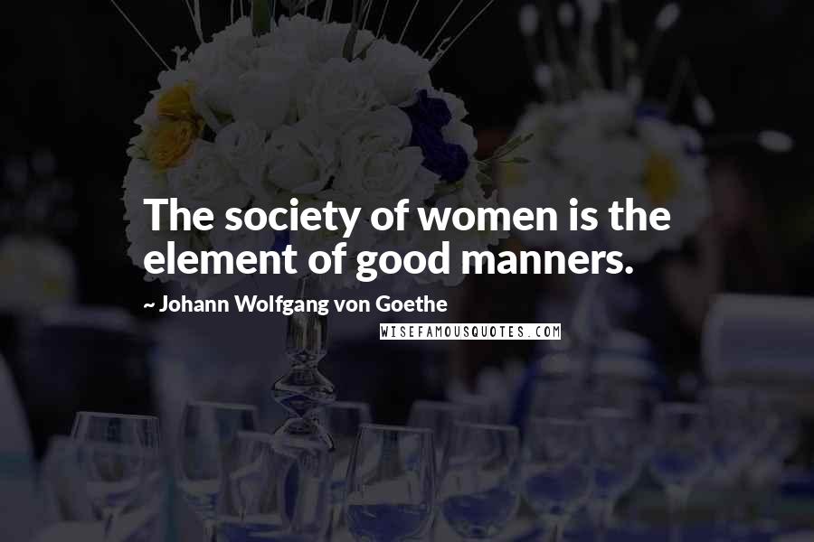 Johann Wolfgang Von Goethe Quotes: The society of women is the element of good manners.
