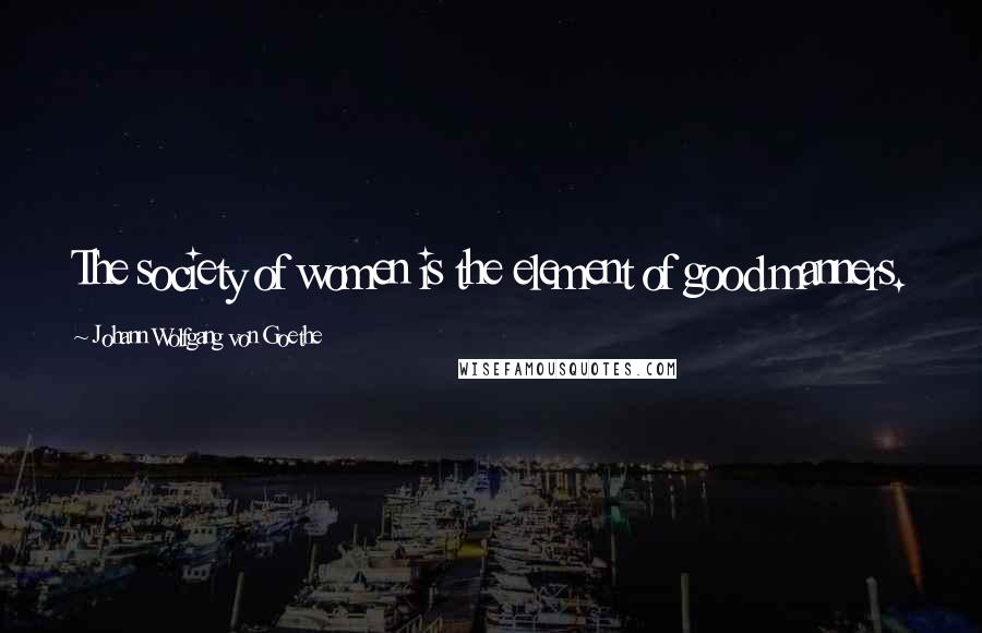 Johann Wolfgang Von Goethe Quotes: The society of women is the element of good manners.