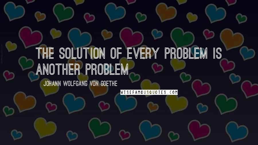 Johann Wolfgang Von Goethe Quotes: The solution of every problem is another problem