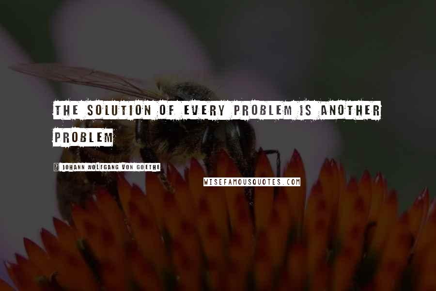 Johann Wolfgang Von Goethe Quotes: The solution of every problem is another problem