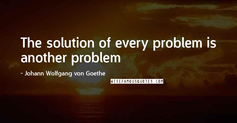 Johann Wolfgang Von Goethe Quotes: The solution of every problem is another problem